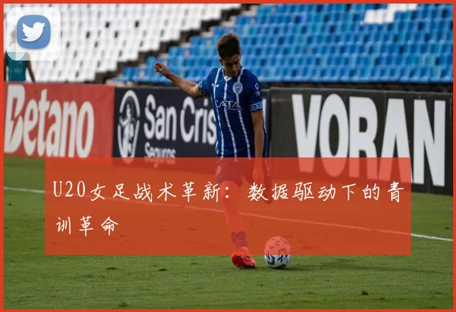 U20女足战术革新：数据驱动下的青训革命