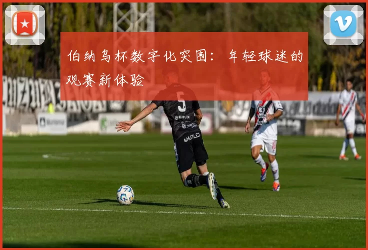 伯纳乌杯数字化突围：年轻球迷的观赛新体验