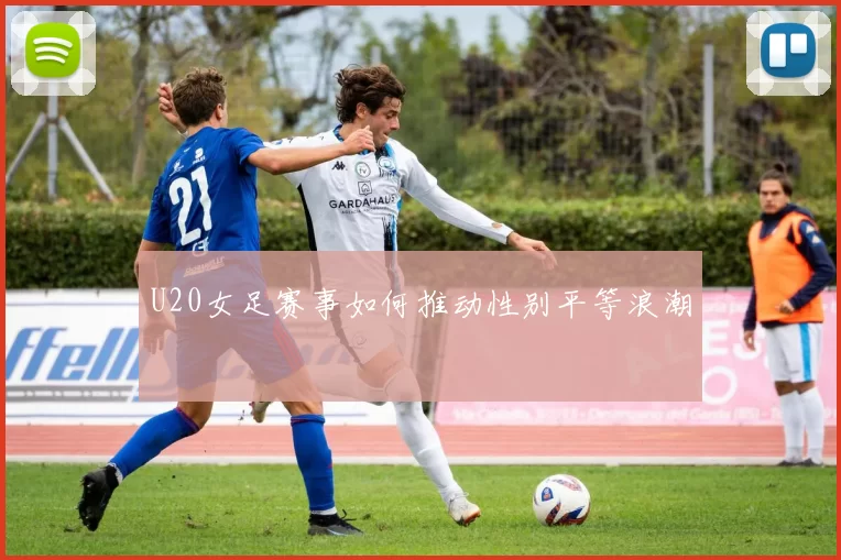 U20女足赛事如何推动性别平等浪潮