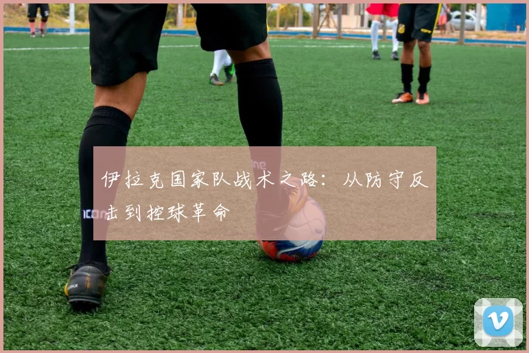 伊拉克国家队战术之路：从防守反击到控球革命